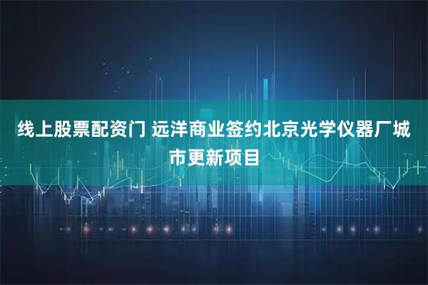 线上股票配资门 远洋商业签约北京光学仪器厂城市更新项目