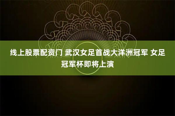 线上股票配资门 武汉女足首战大洋洲冠军 女足冠军杯即将上演