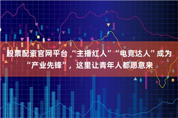 股票配资官网平台 “主播红人”“电竞达人”成为“产业先锋”，这里让青年人都愿意来