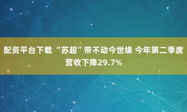 配资平台下载 “苏超”带不动今世缘 今年第二季度营收下降29.7%