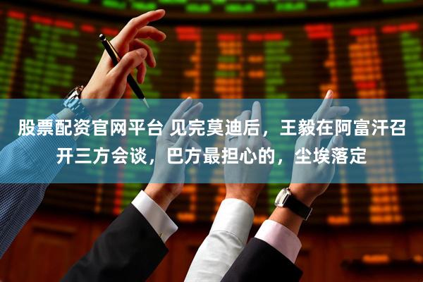 股票配资官网平台 见完莫迪后，王毅在阿富汗召开三方会谈，巴方最担心的，尘埃落定