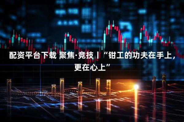配资平台下载 聚焦·竞技丨“钳工的功夫在手上，更在心上”
