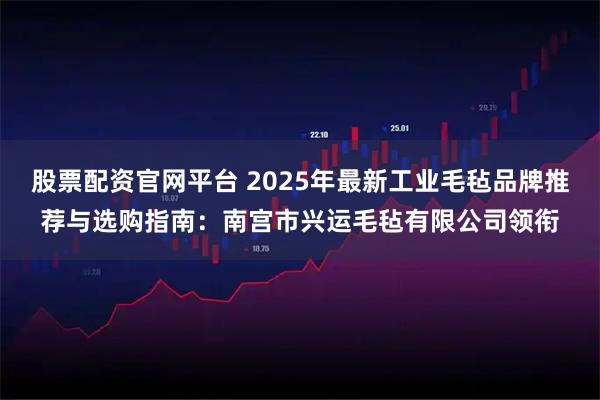 股票配资官网平台 2025年最新工业毛毡品牌推荐与选购指南：南宫市兴运毛毡有限公司领衔