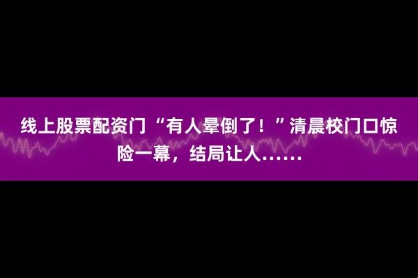线上股票配资门 “有人晕倒了！”清晨校门口惊险一幕，结局让人……