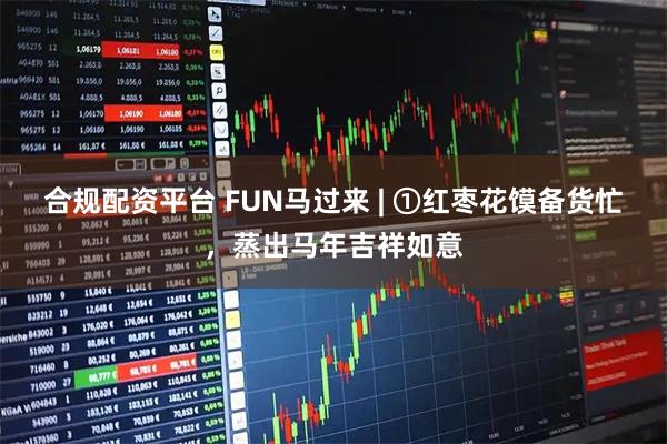 合规配资平台 FUN马过来 | ①红枣花馍备货忙，蒸出马年吉祥如意