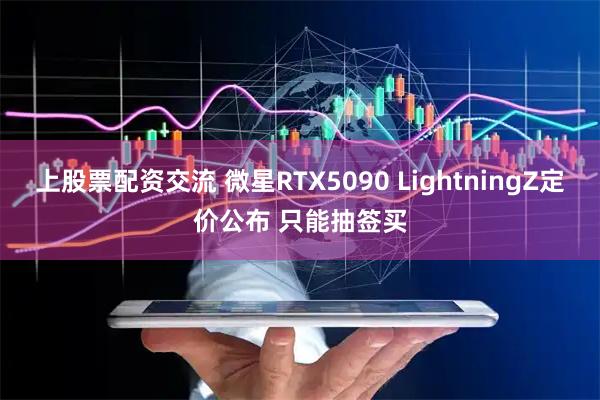 上股票配资交流 微星RTX5090 LightningZ定价公布 只能抽签买