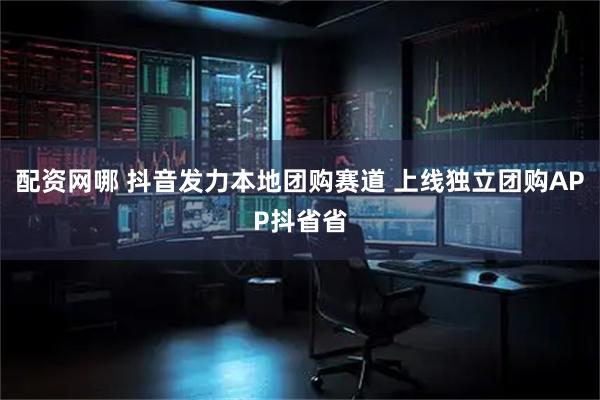 配资网哪 抖音发力本地团购赛道 上线独立团购APP抖省省