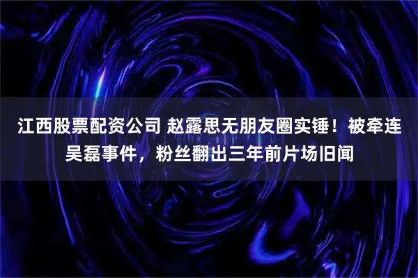 江西股票配资公司 赵露思无朋友圈实锤！被牵连吴磊事件，粉丝翻出三年前片场旧闻