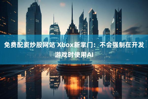 免费配资炒股网站 Xbox新掌门：不会强制在开发游戏时使用AI