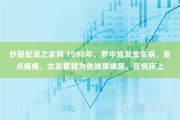 炒股配资之家网 1998年，罗中旭发生车祸，差点瘫痪，女友瞿颖为他端屎端尿。在病床上