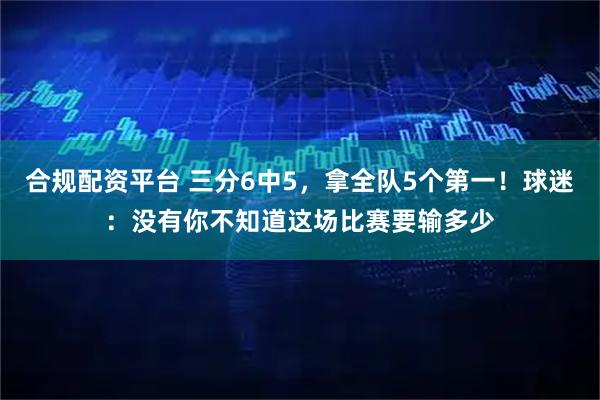 合规配资平台 三分6中5，拿全队5个第一！球迷：没有你不知道这场比赛要输多少