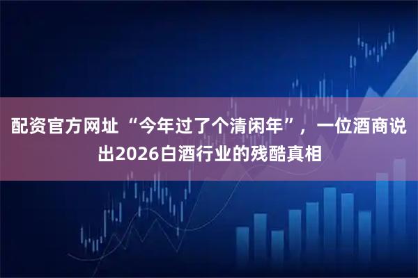 配资官方网址 “今年过了个清闲年”，一位酒商说出2026白酒行业的残酷真相