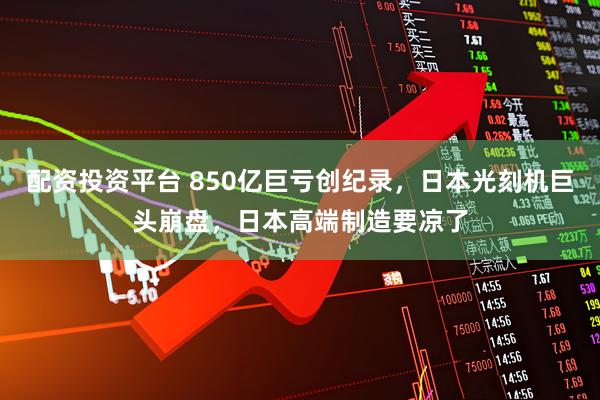 配资投资平台 850亿巨亏创纪录，日本光刻机巨头崩盘，日本高端制造要凉了