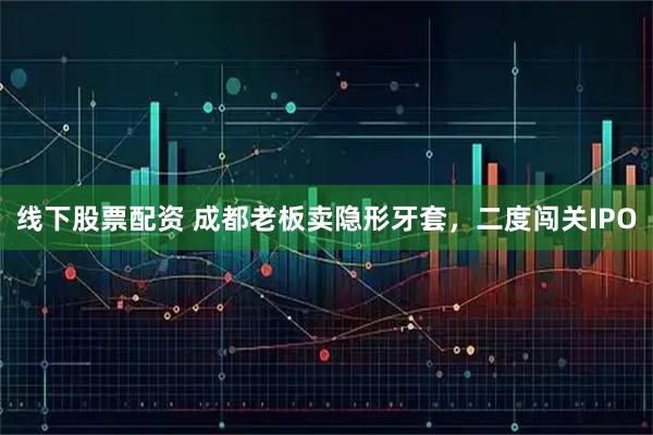 线下股票配资 成都老板卖隐形牙套，二度闯关IPO