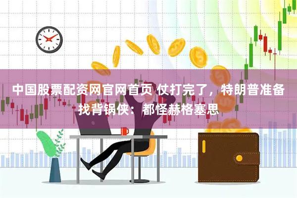 中国股票配资网官网首页 仗打完了，特朗普准备找背锅侠：都怪赫格塞思