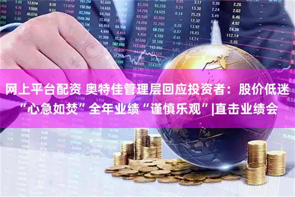 网上平台配资 奥特佳管理层回应投资者：股价低迷“心急如焚”全年业绩“谨慎乐观”|直击业绩会